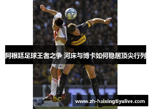 阿根廷足球王者之争 河床与博卡如何稳居顶尖行列 阿根廷足球王者之争 河床与博卡如何稳居顶尖行列